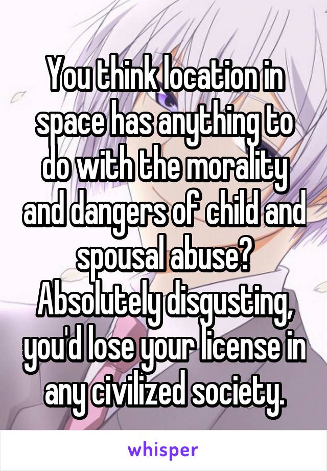 You think location in space has anything to do with the morality and dangers of child and spousal abuse? Absolutely disgusting, you'd lose your license in any civilized society.