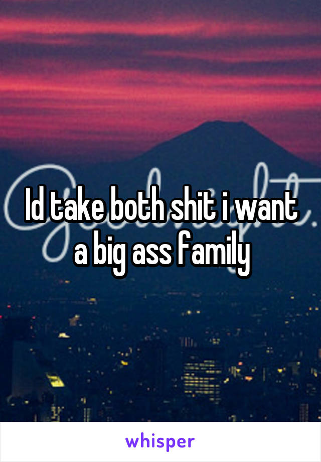 Id take both shit i want a big ass family