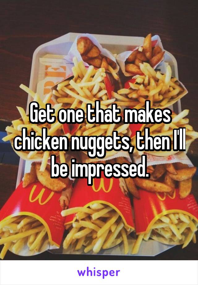 Get one that makes chicken nuggets, then I'll be impressed.