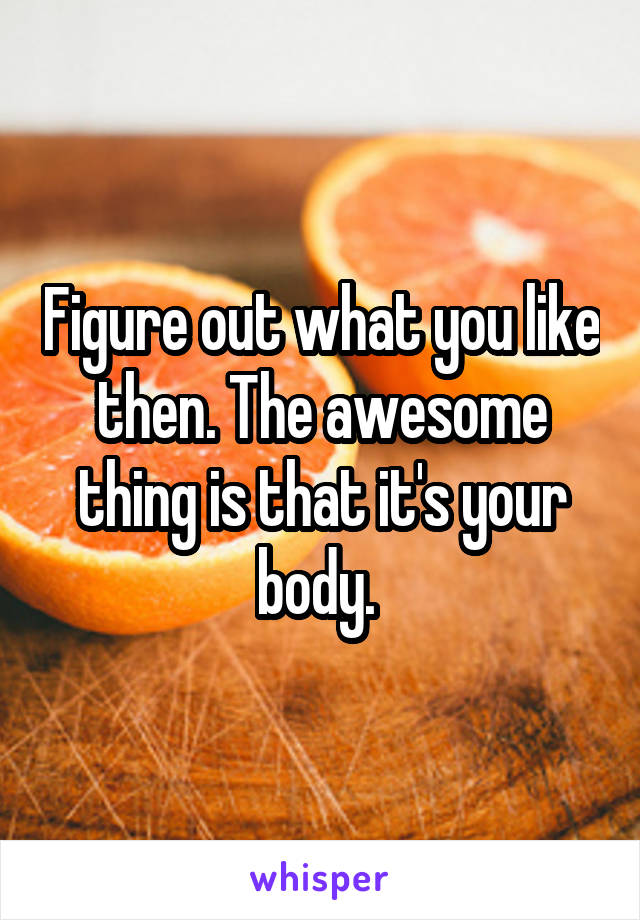 Figure out what you like then. The awesome thing is that it's your body. 