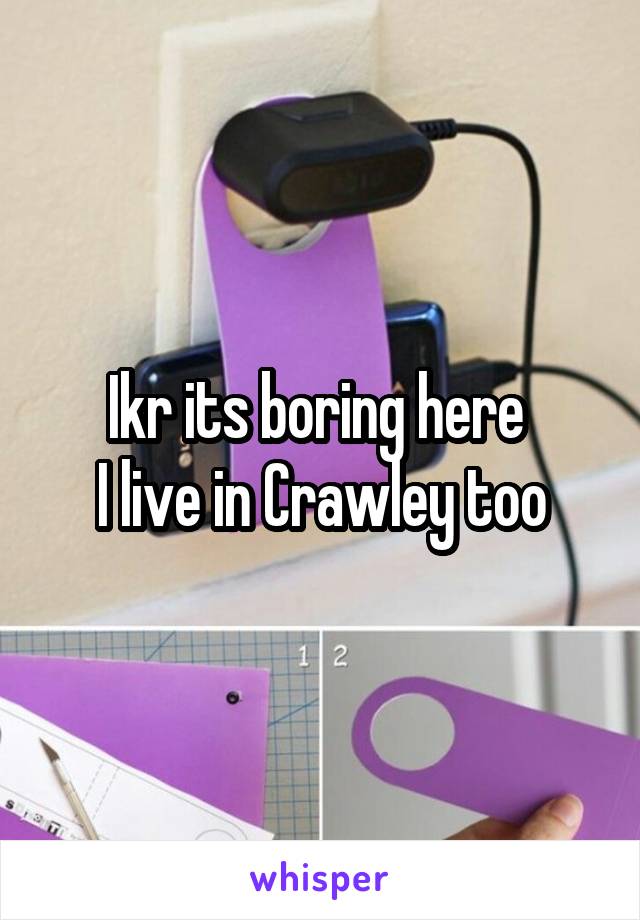 Ikr its boring here 
I live in Crawley too