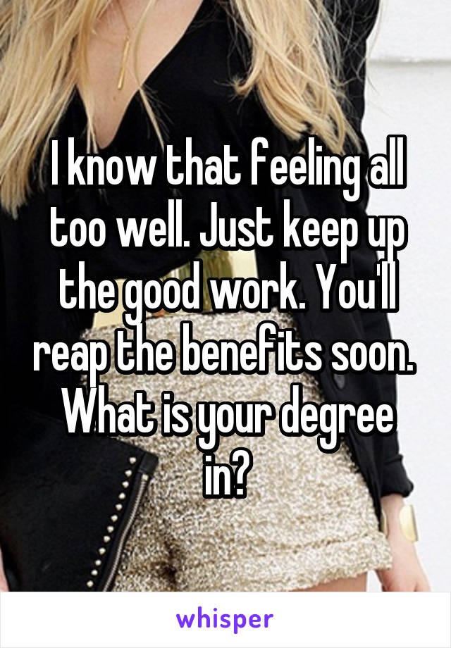 I know that feeling all too well. Just keep up the good work. You'll reap the benefits soon. 
What is your degree in?