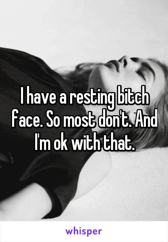 I have a resting bitch face. So most don't. And I'm ok with that.