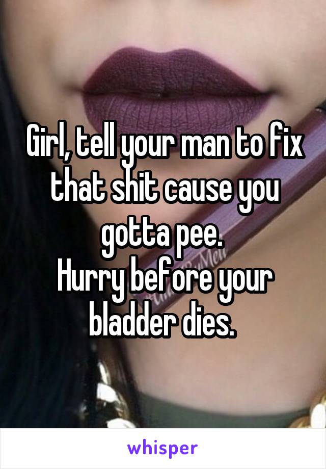 Girl, tell your man to fix that shit cause you gotta pee. 
Hurry before your bladder dies. 