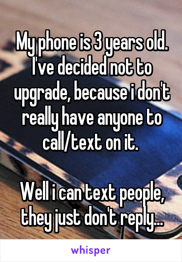 My phone is 3 years old. I've decided not to upgrade, because i don't really have anyone to call/text on it. 

Well i can text people, they just don't reply...