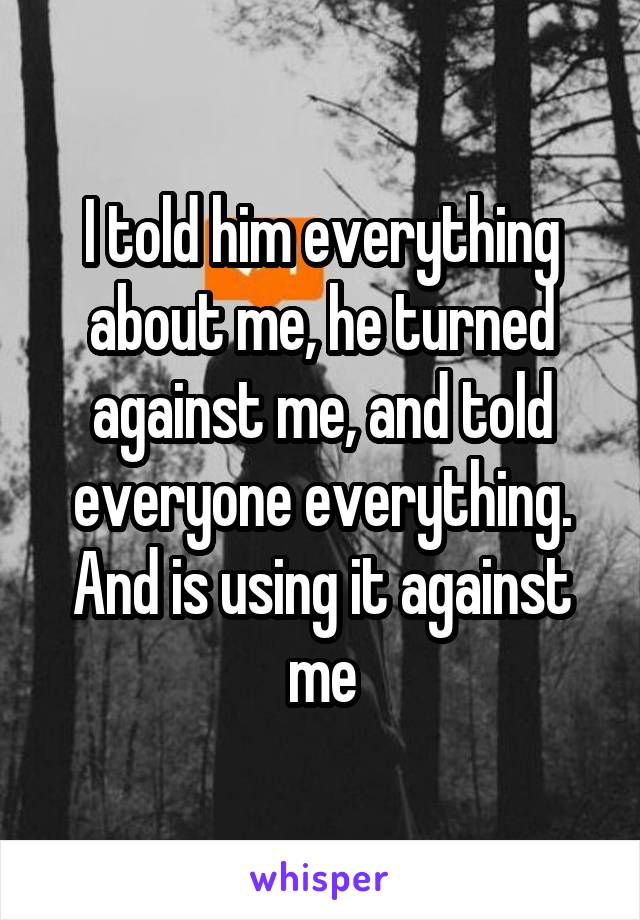 I told him everything about me, he turned against me, and told everyone everything. And is using it against me