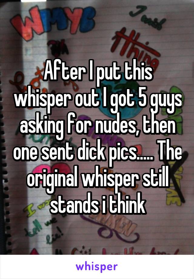 After I put this whisper out I got 5 guys asking for nudes, then one sent dick pics..... The original whisper still stands i think