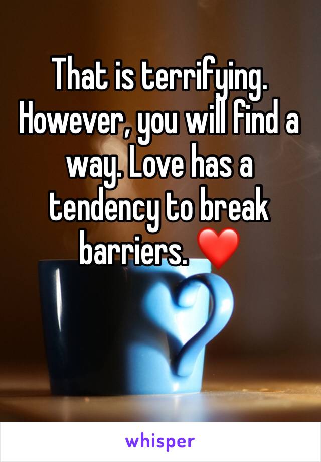 That is terrifying. 
However, you will find a way. Love has a tendency to break barriers. ❤️