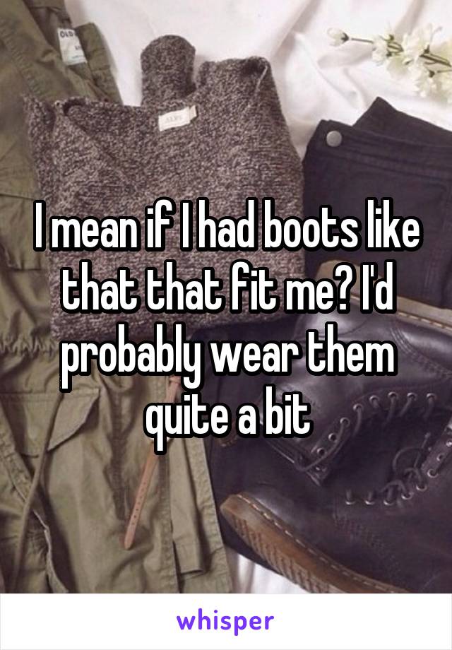 I mean if I had boots like that that fit me? I'd probably wear them quite a bit