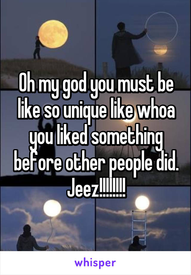 Oh my god you must be like so unique like whoa you liked something before other people did. Jeez!!!!!!!!