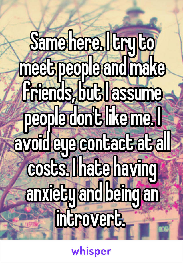Same here. I try to meet people and make friends, but I assume people don't like me. I avoid eye contact at all costs. I hate having anxiety and being an introvert. 