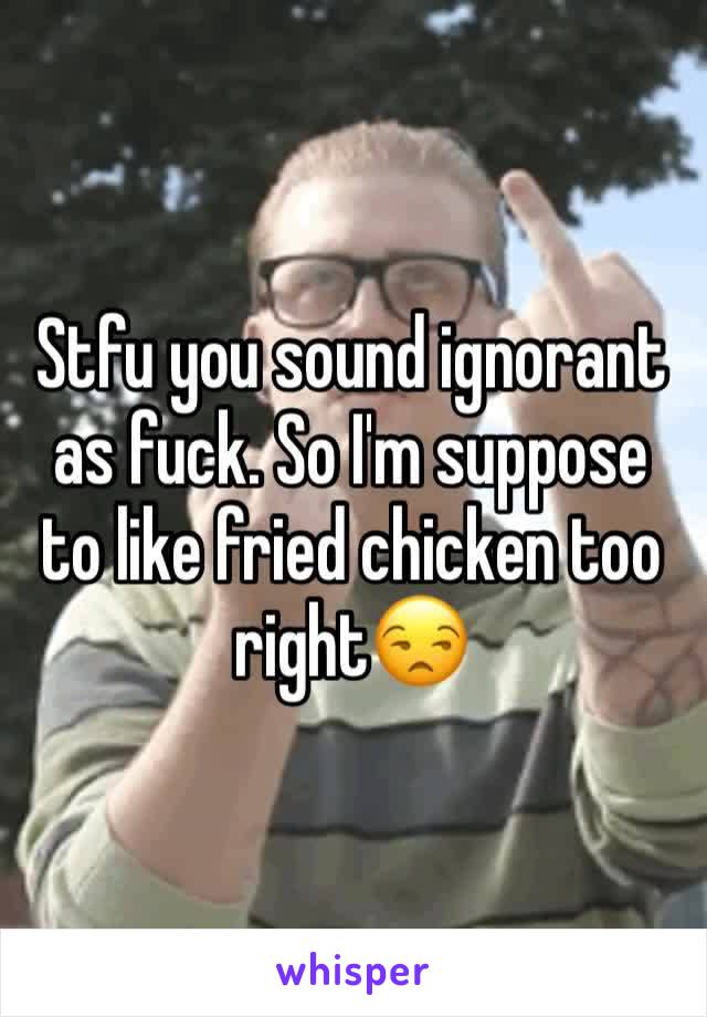 Stfu you sound ignorant as fuck. So I'm suppose to like fried chicken too right😒