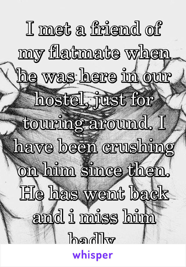 I met a friend of my flatmate when he was here in our hostel, just for touring around. I have been crushing on him since then. He has went back and i miss him badly.