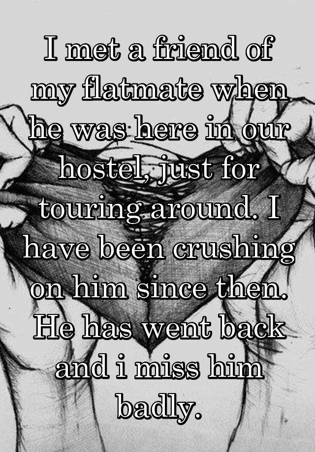 I met a friend of my flatmate when he was here in our hostel, just for touring around. I have been crushing on him since then. He has went back and i miss him badly.