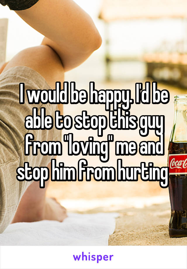 I would be happy. I'd be able to stop this guy from "loving" me and stop him from hurting 