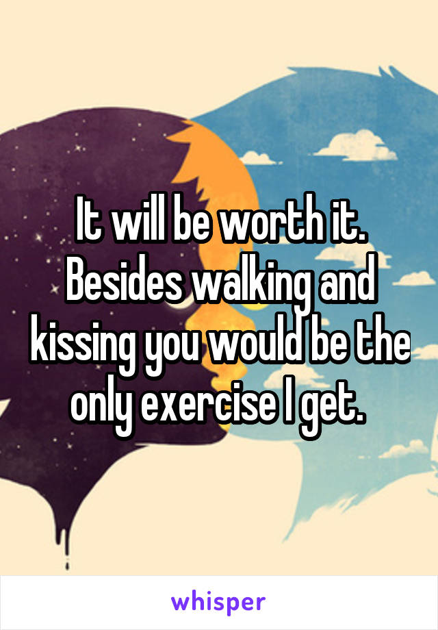 It will be worth it. Besides walking and kissing you would be the only exercise I get. 