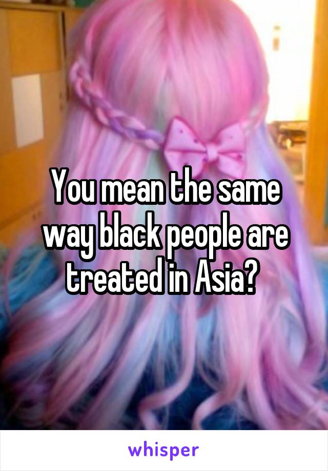 You mean the same way black people are treated in Asia? 