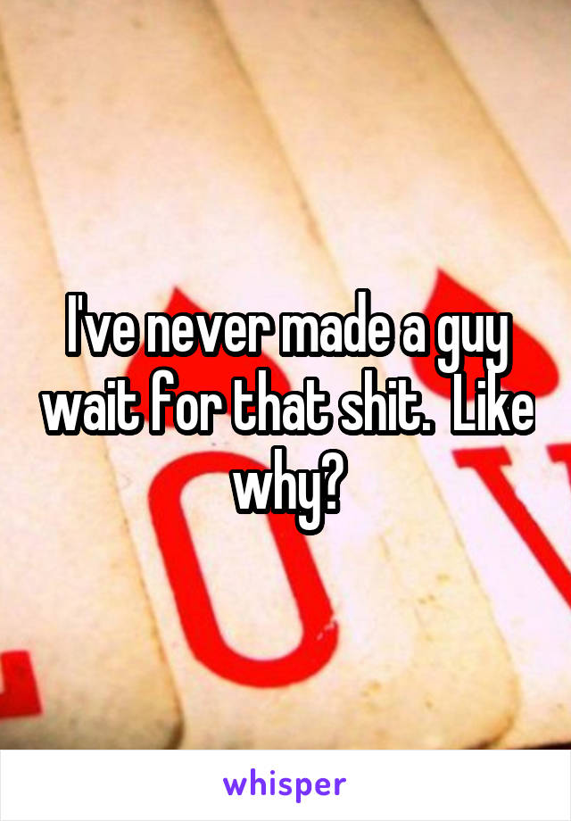 I've never made a guy wait for that shit.  Like why?