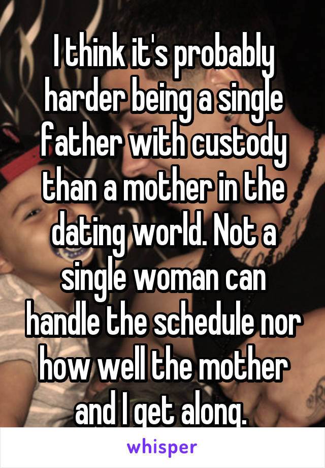 I think it's probably harder being a single father with custody than a mother in the dating world. Not a single woman can handle the schedule nor how well the mother and I get along. 
