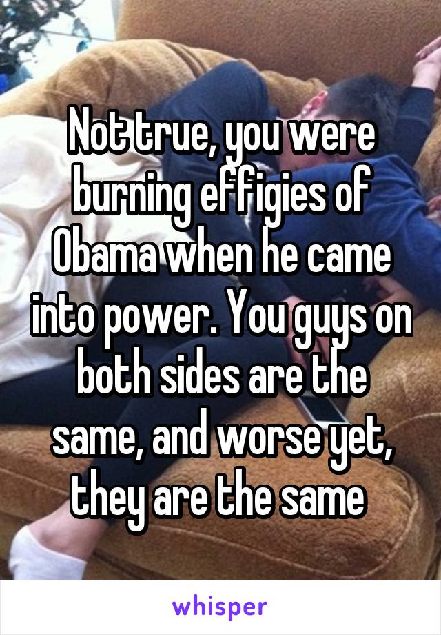  Not true, you were burning effigies of Obama when he came into power. You guys on both sides are the same, and worse yet, they are the same 