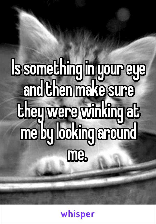 Is something in your eye and then make sure they were winking at me by looking around me. 