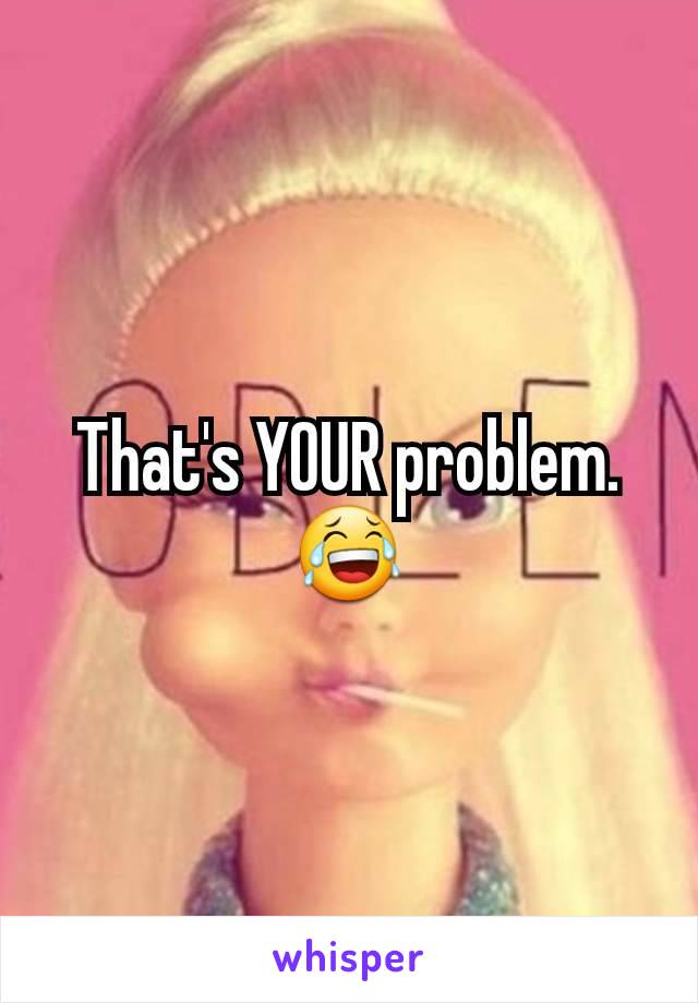 That's YOUR problem.
😂