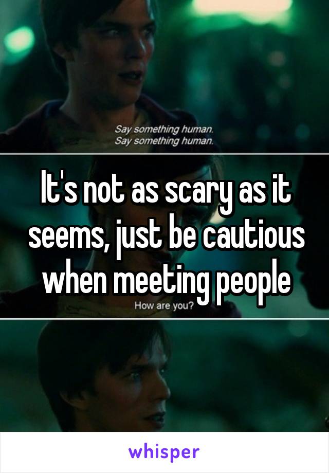 It's not as scary as it seems, just be cautious when meeting people