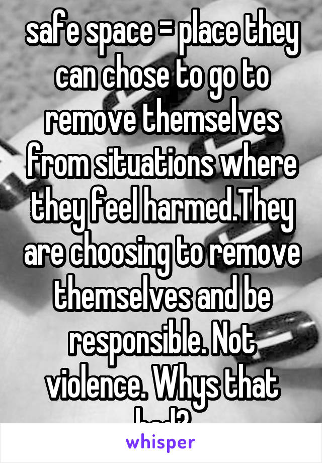 safe space = place they can chose to go to remove themselves from situations where they feel harmed.They are choosing to remove themselves and be responsible. Not violence. Whys that bad?