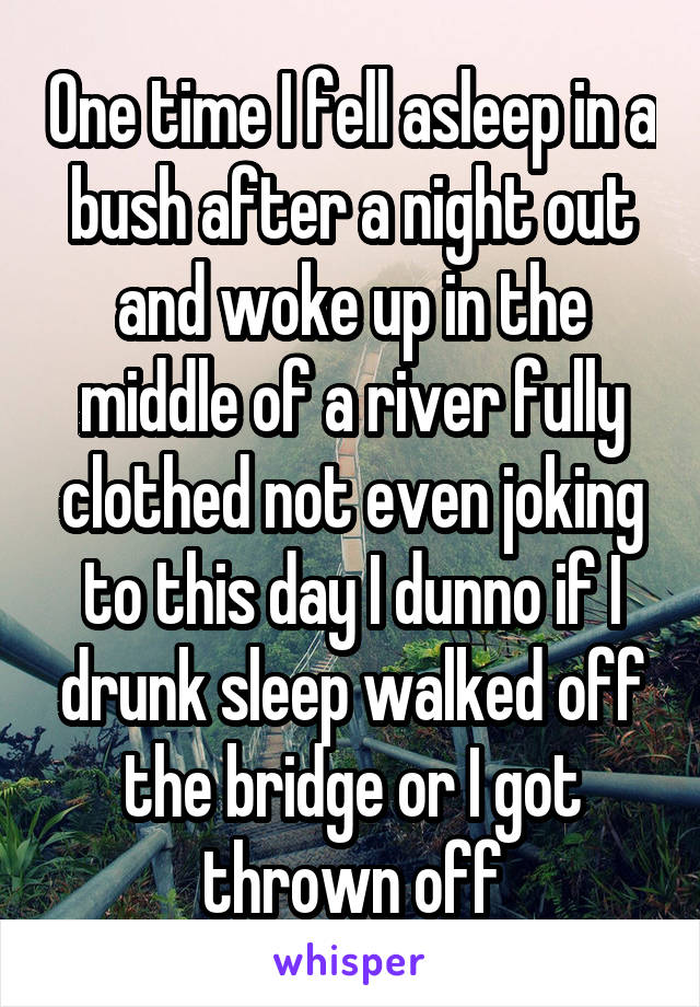 One time I fell asleep in a bush after a night out and woke up in the middle of a river fully clothed not even joking to this day I dunno if I drunk sleep walked off the bridge or I got thrown off