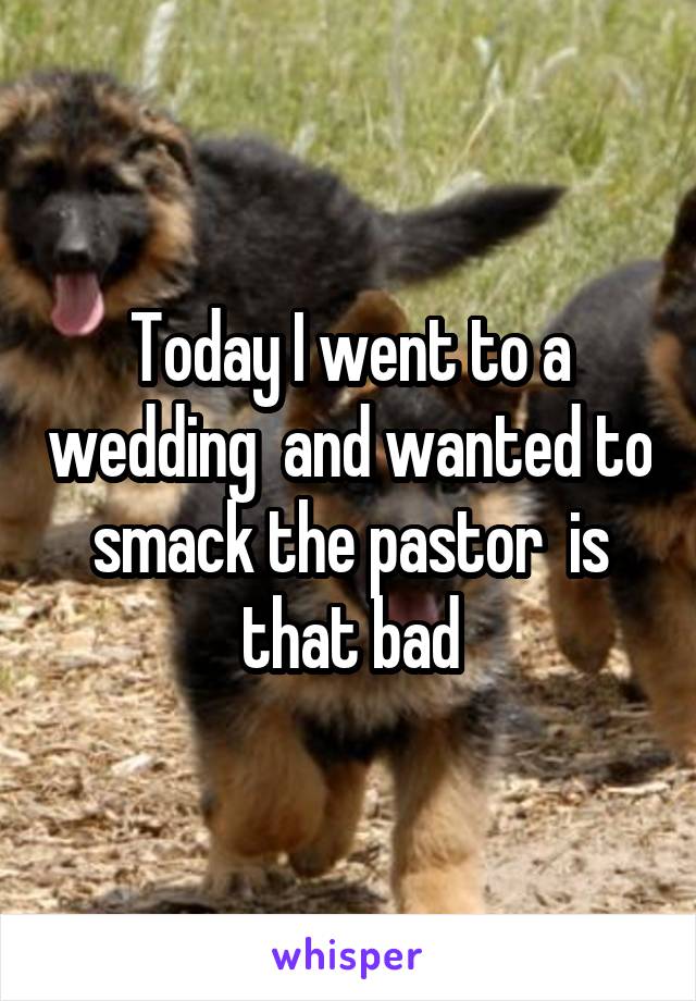 Today I went to a wedding  and wanted to smack the pastor  is that bad