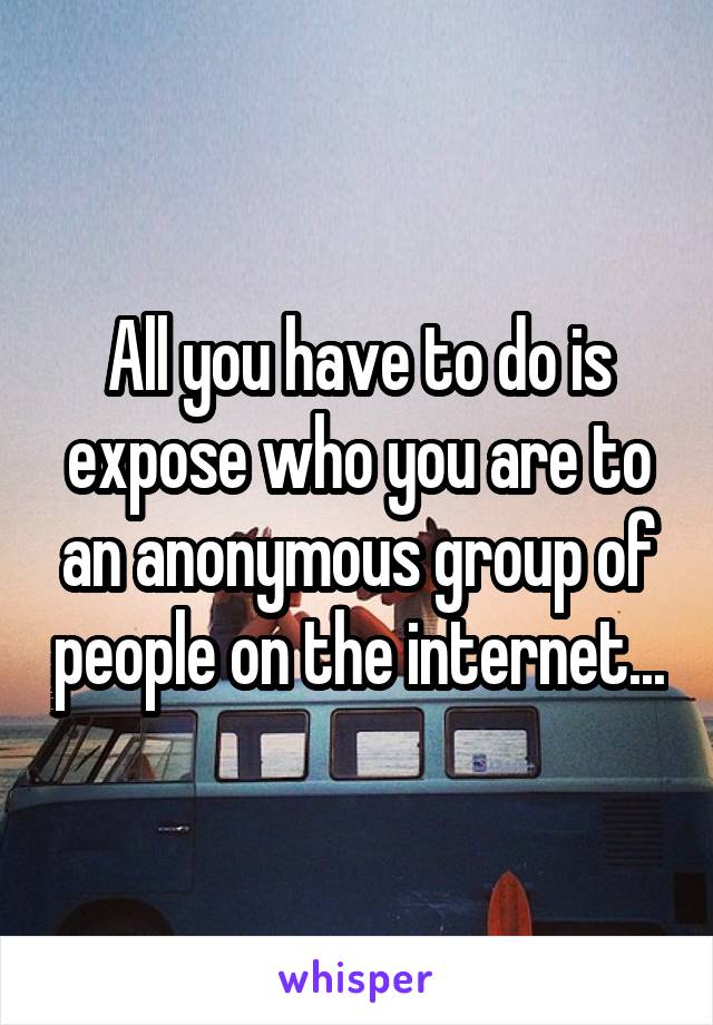 All you have to do is expose who you are to an anonymous group of people on the internet...