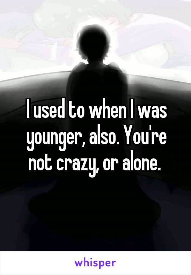 I used to when I was younger, also. You're not crazy, or alone. 