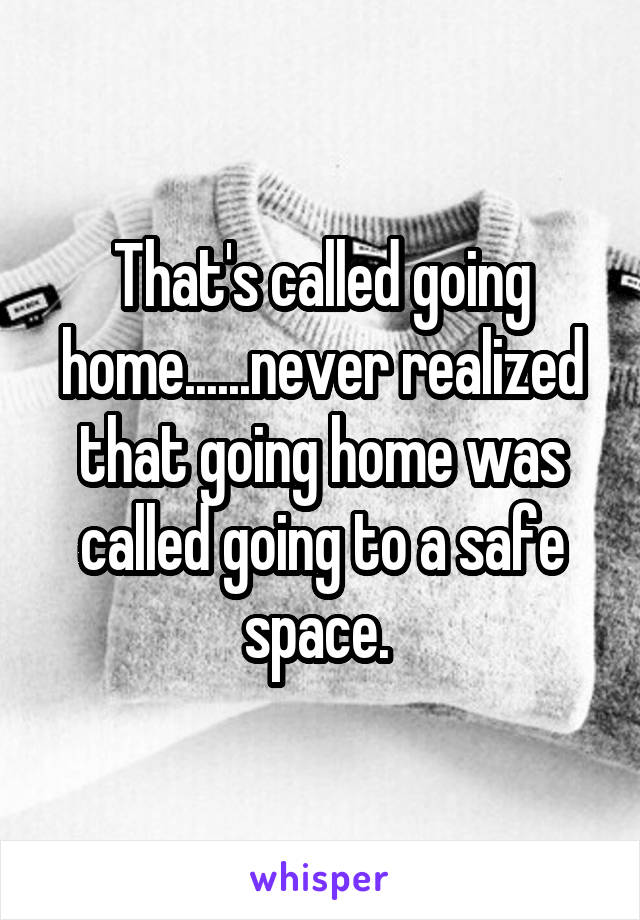 That's called going home......never realized that going home was called going to a safe space. 