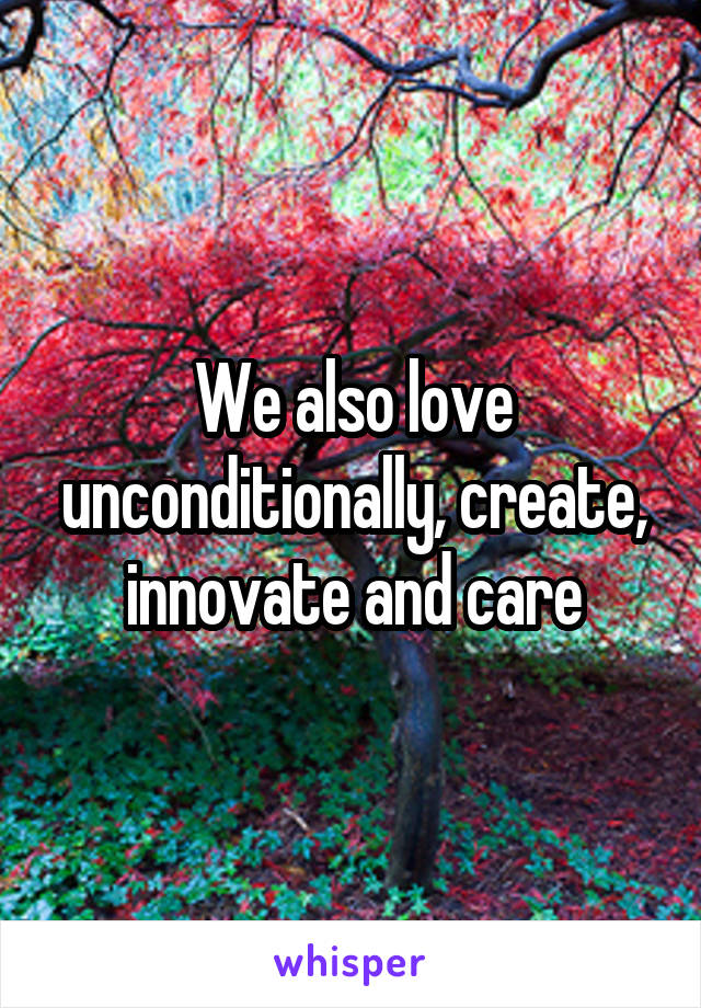 We also love unconditionally, create, innovate and care