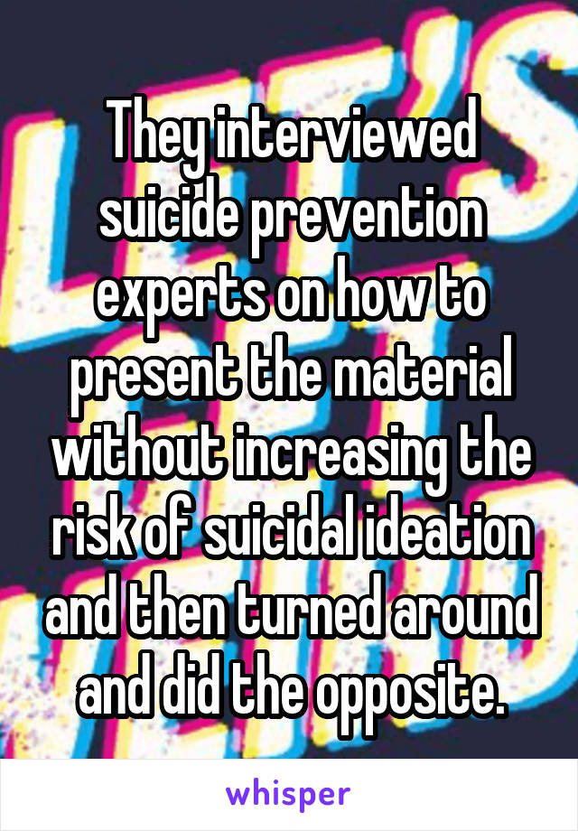 They interviewed suicide prevention experts on how to present the material without increasing the risk of suicidal ideation and then turned around and did the opposite.