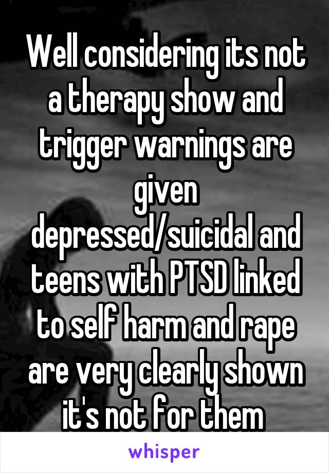 Well considering its not a therapy show and trigger warnings are given depressed/suicidal and teens with PTSD linked to self harm and rape are very clearly shown it's not for them 