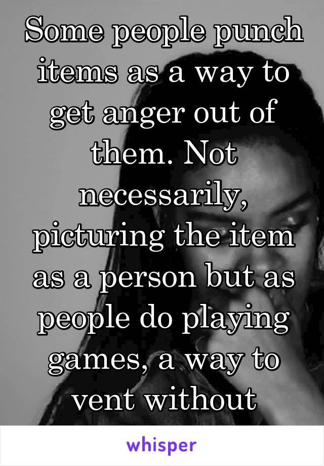 Some people punch items as a way to get anger out of them. Not necessarily, picturing the item as a person but as people do playing games, a way to vent without speaking. 