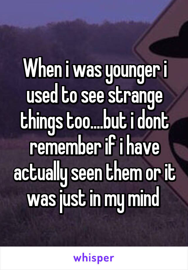 When i was younger i used to see strange things too....but i dont remember if i have actually seen them or it was just in my mind 