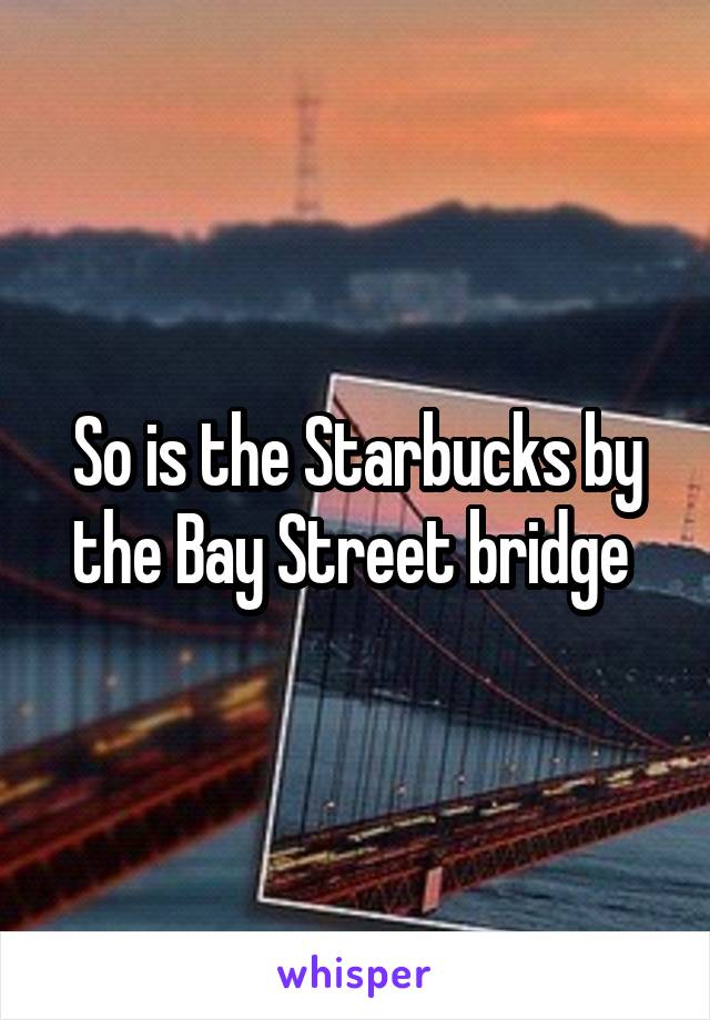 So is the Starbucks by the Bay Street bridge 