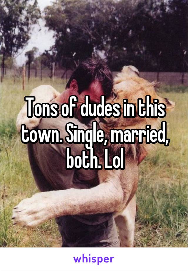 Tons of dudes in this town. Single, married, both. Lol