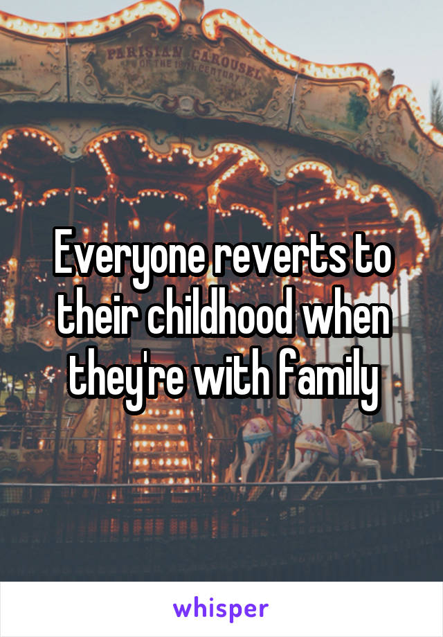 Everyone reverts to their childhood when they're with family
