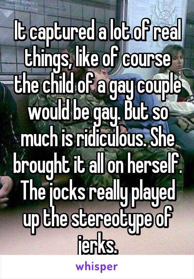 It captured a lot of real things, like of course the child of a gay couple would be gay. But so much is ridiculous. She brought it all on herself. The jocks really played up the stereotype of jerks.