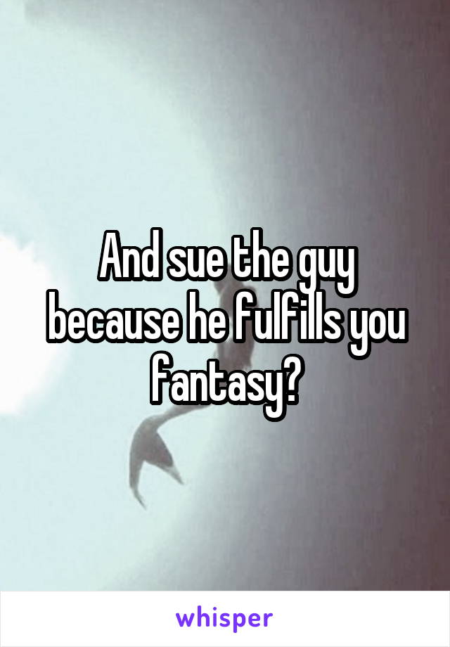 And sue the guy because he fulfills you fantasy?