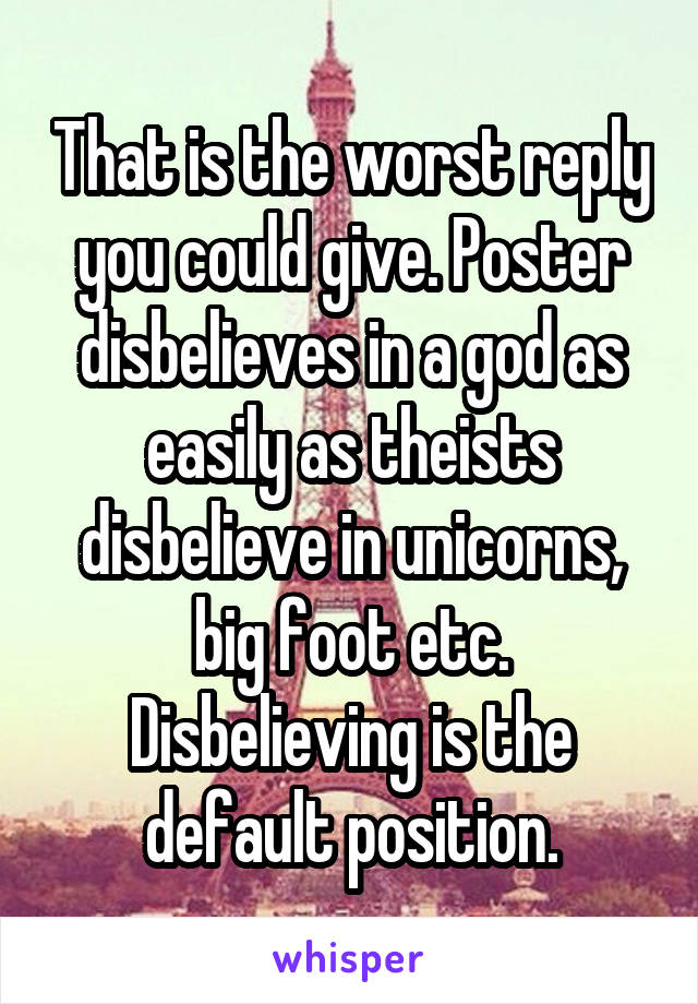 That is the worst reply you could give. Poster disbelieves in a god as easily as theists disbelieve in unicorns, big foot etc. Disbelieving is the default position.
