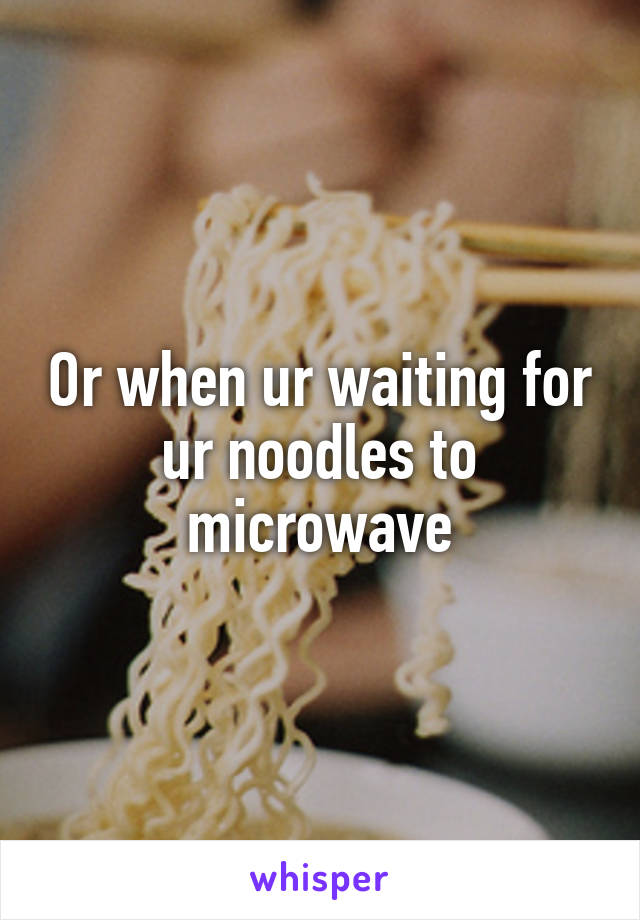 Or when ur waiting for ur noodles to microwave