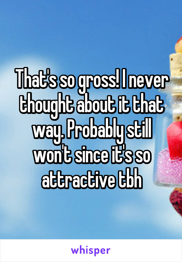 That's so gross! I never thought about it that way. Probably still won't since it's so attractive tbh
