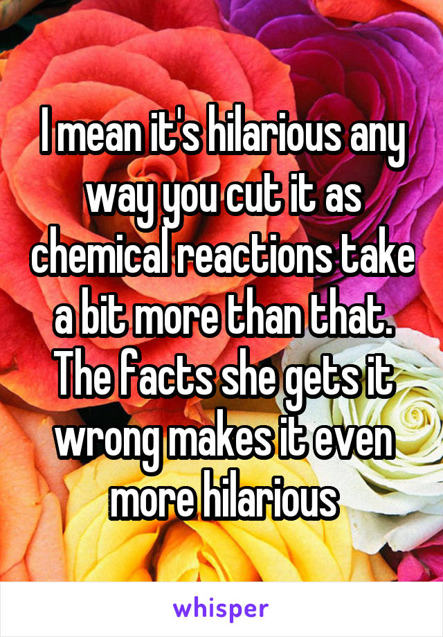 I mean it's hilarious any way you cut it as chemical reactions take a bit more than that. The facts she gets it wrong makes it even more hilarious