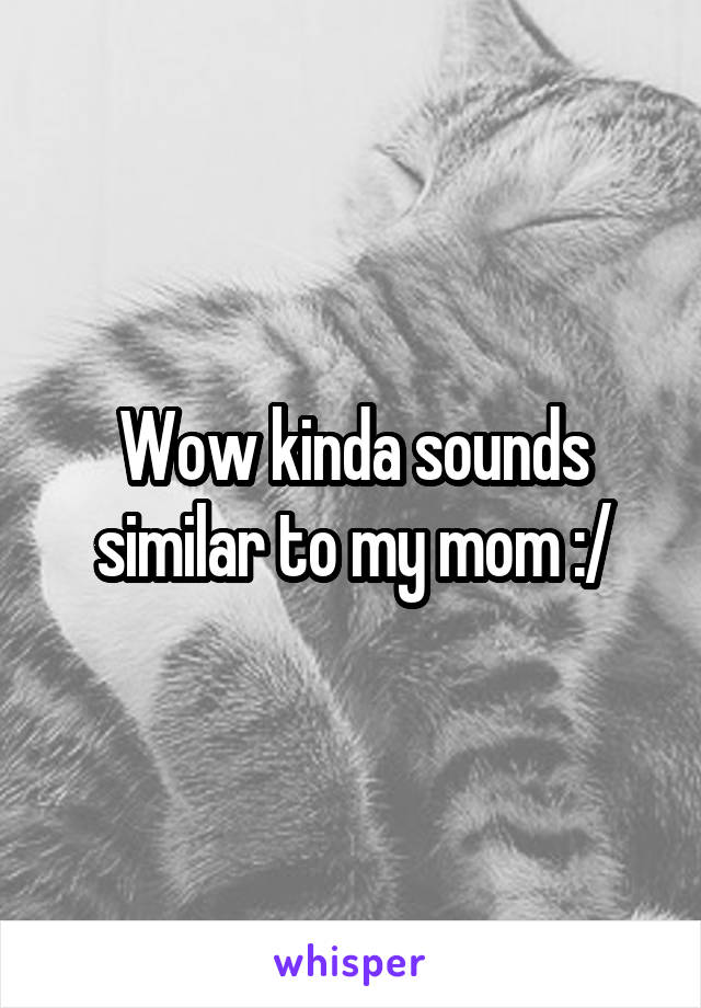 Wow kinda sounds similar to my mom :/