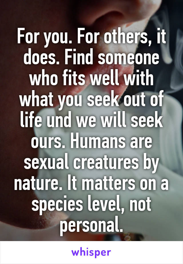 For you. For others, it does. Find someone who fits well with what you seek out of life und we will seek ours. Humans are sexual creatures by nature. It matters on a species level, not personal.