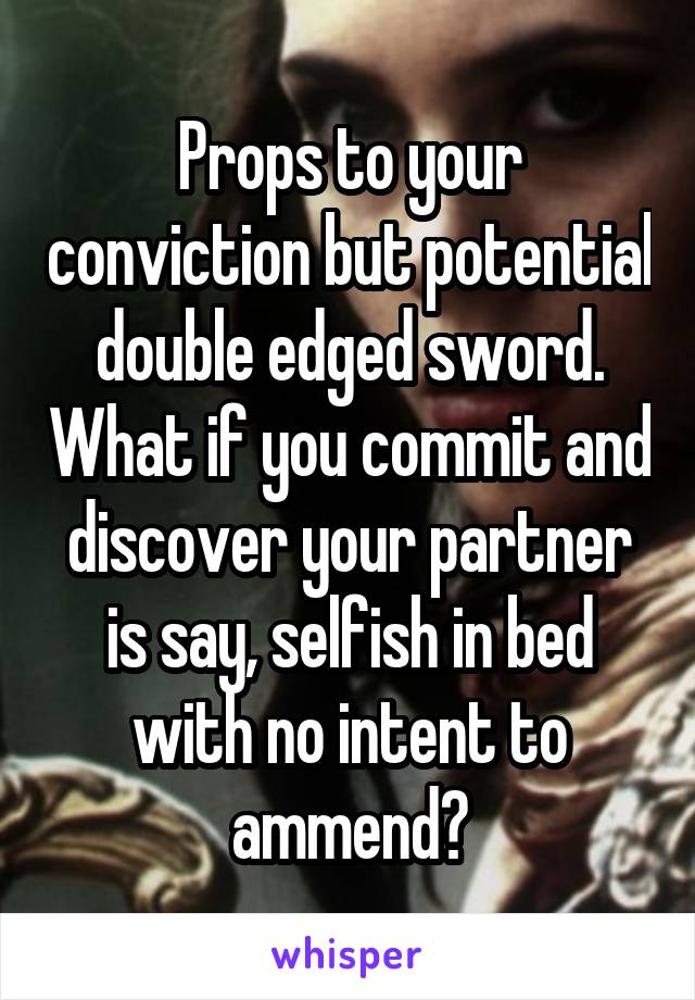 Props to your conviction but potential double edged sword. What if you commit and discover your partner is say, selfish in bed with no intent to ammend?